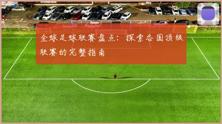 全球足球联赛盘点：探索各国顶级联赛的完整指南