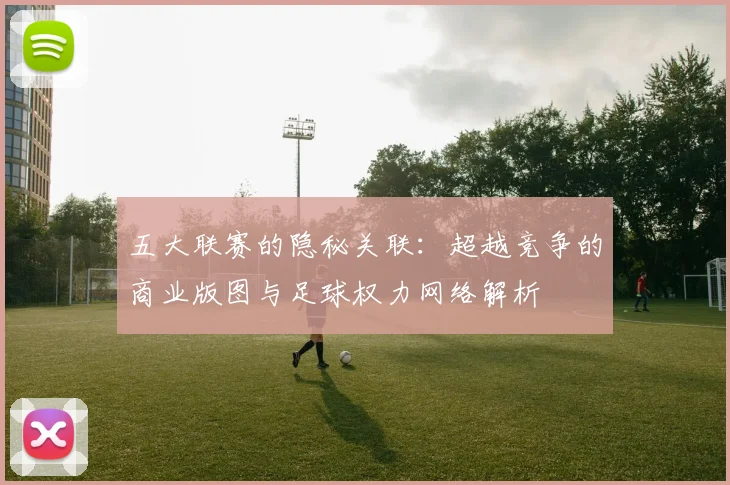 五大联赛的隐秘关联：超越竞争的商业版图与足球权力网络解析