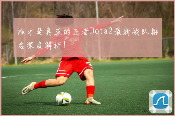 谁才是真正的王者Dota2最新战队排名深度解析!