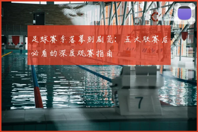 足球赛季落幕别剧荒：五大联赛后必看的深度观赛指南