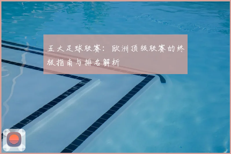 五大足球联赛：欧洲顶级联赛的终极指南与排名解析