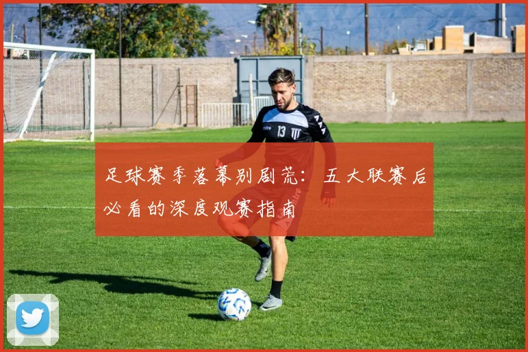 足球赛季落幕别剧荒：五大联赛后必看的深度观赛指南