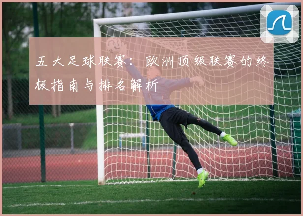 五大足球联赛：欧洲顶级联赛的终极指南与排名解析