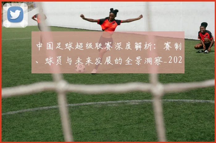 中国足球超级联赛深度解析：赛制、球员与未来发展的全景洞察_20260610190319